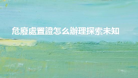 危廢處置證怎么辦理探索未知的廢棄物處理技術(shù)：突破創(chuàng)新與環(huán)境保護(hù)的新前沿！